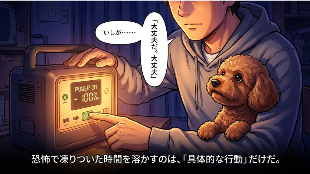 暗い部屋の中で、グレーのパーカーを着た男性がポータブル電源のボタンを押し、ディスプレイに「POWER ON - 100%」と表示されている様子を描いた漫画のコマ。男性の腕には茶色のトイプードルが抱かれており、男性は「いしが……」「大丈夫だ。大丈夫」とつぶやいている。下部のテキストボックスには「恐怖で凍りついた時間を溶かすのは、「具体的な行動」だけだ。」と記されている。